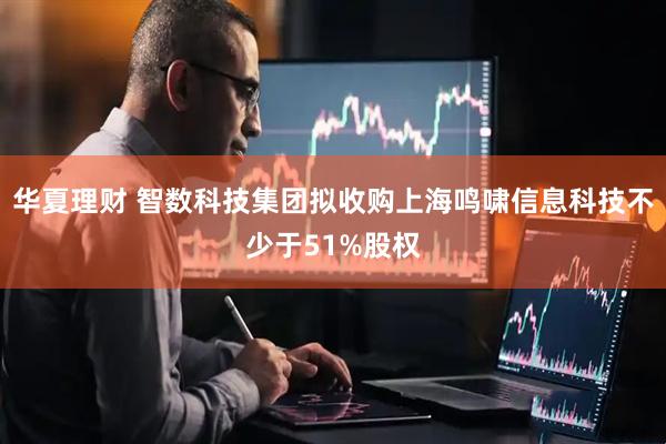 华夏理财 智数科技集团拟收购上海鸣啸信息科技不少于51%股权