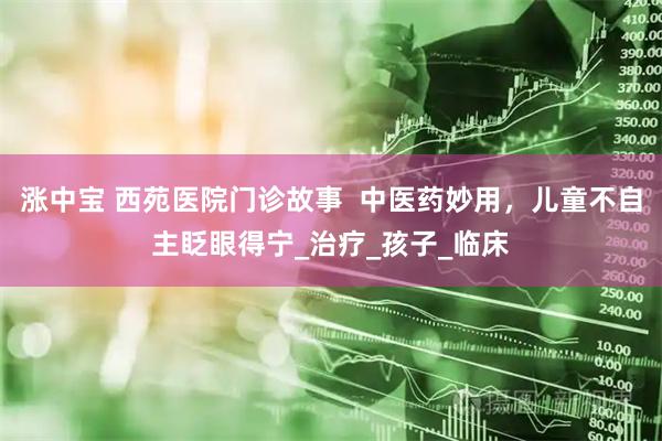 涨中宝 西苑医院门诊故事  中医药妙用，儿童不自主眨眼得宁_治疗_孩子_临床