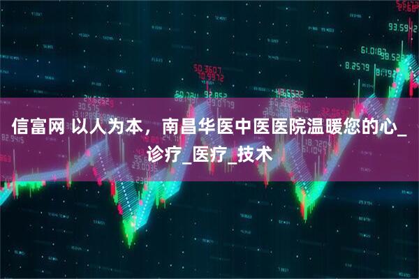 信富网 以人为本，南昌华医中医医院温暖您的心_诊疗_医疗_技术