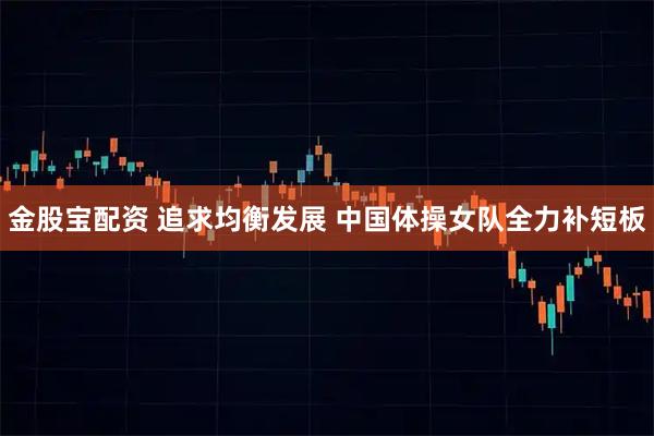 金股宝配资 追求均衡发展 中国体操女队全力补短板