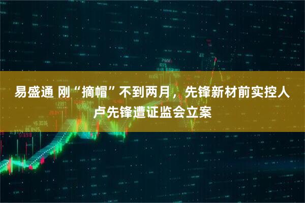 易盛通 刚“摘帽”不到两月，先锋新材前实控人卢先锋遭证监会立案