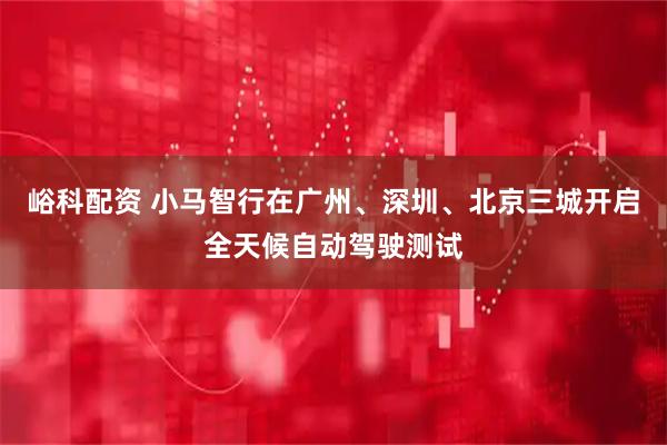 峪科配资 小马智行在广州、深圳、北京三城开启全天候自动驾驶测试