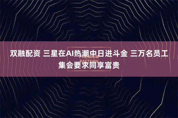 双融配资 三星在AI热潮中日进斗金 三万名员工集会要求同享富贵