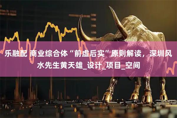 乐融配 商业综合体“前虚后实”原则解读，深圳风水先生黄天雄_设计_项目_空间